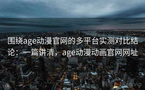 围绕age动漫官网的多平台实测对比结论：一篇讲清，age动漫动画官网网址