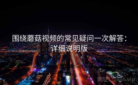 围绕蘑菇视频的常见疑问一次解答：详细说明版