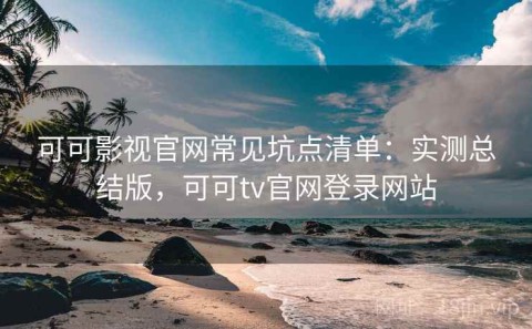 可可影视官网常见坑点清单：实测总结版，可可tv官网登录网站