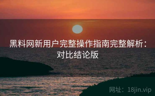 黑料网新用户完整操作指南完整解析：对比结论版