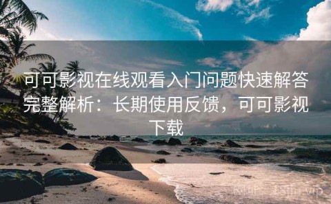 可可影视在线观看入门问题快速解答完整解析：长期使用反馈，可可影视下载
