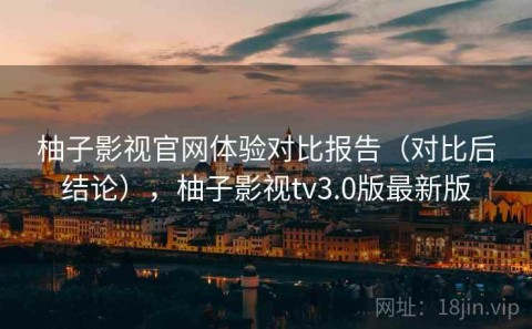 柚子影视官网体验对比报告（对比后结论），柚子影视tv3.0版最新版