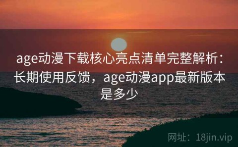age动漫下载核心亮点清单完整解析：长期使用反馈，age动漫app最新版本是多少