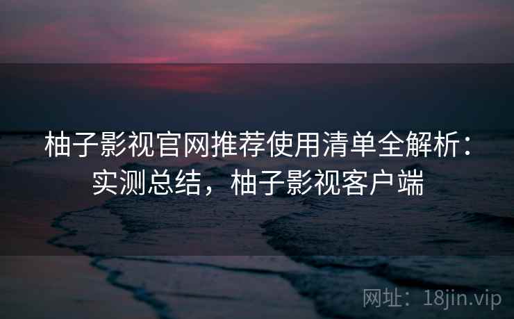 柚子影视官网推荐使用清单全解析：实测总结，柚子影视客户端