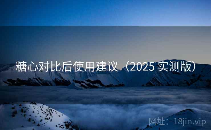 糖心对比后使用建议(2025 实测版) 糖心对比后使用建议(2025 实测版)