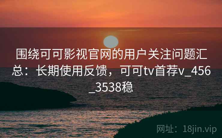 围绕可可影视官网的用户关注问题汇总：长期使用反馈，可可tv首荐v_456_3538稳