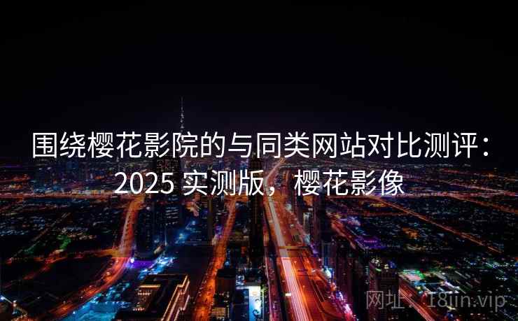 围绕樱花影院的与同类网站对比测评：2025 实测版，樱花影像