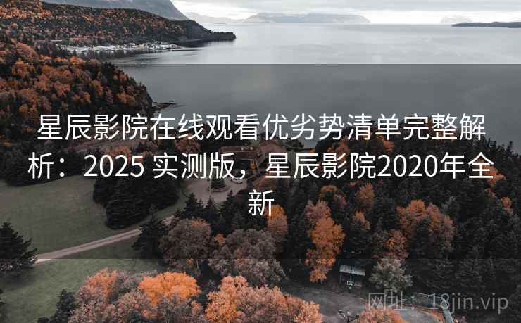 星辰影院在线观看优劣势清单完整解析：2025 实测版，星辰影院2020年全新