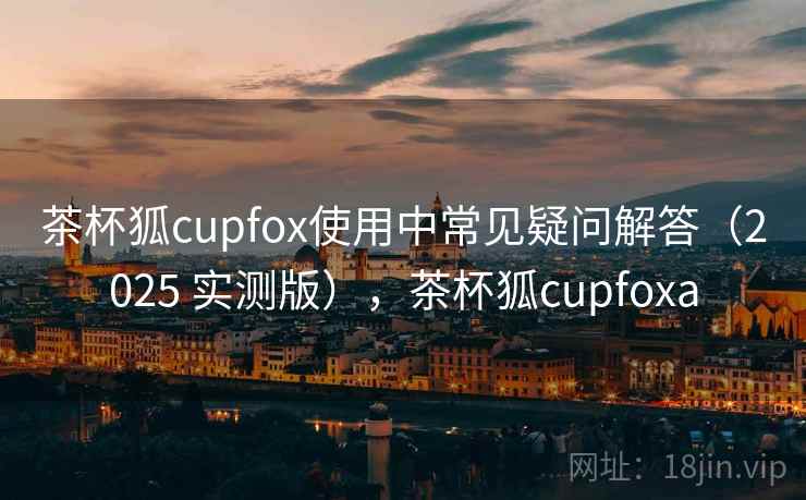 茶杯狐cupfox使用中常见疑问解答（2025 实测版），茶杯狐cupfoxa
