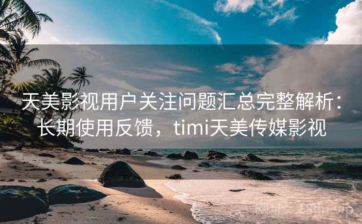 天美影视用户关注问题汇总完整解析：长期使用反馈，timi天美传媒影视