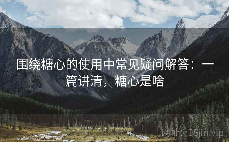 围绕糖心的使用中常见疑问解答：一篇讲清，糖心是啥