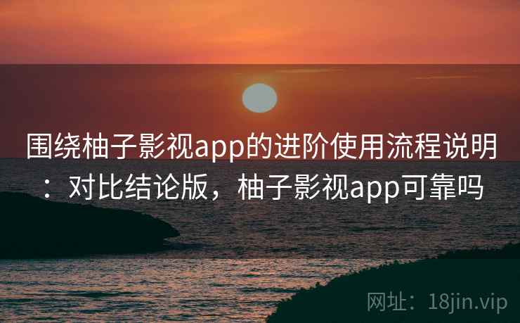 围绕柚子影视app的进阶使用流程说明：对比结论版，柚子影视app可靠吗