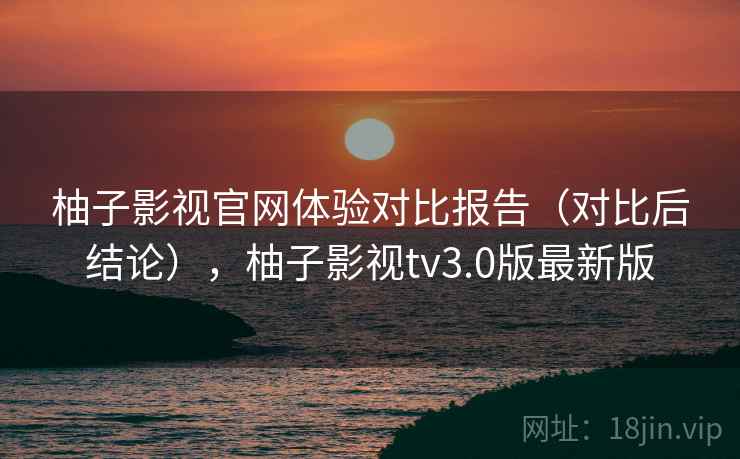 柚子影视官网体验对比报告（对比后结论），柚子影视tv3.0版最新版