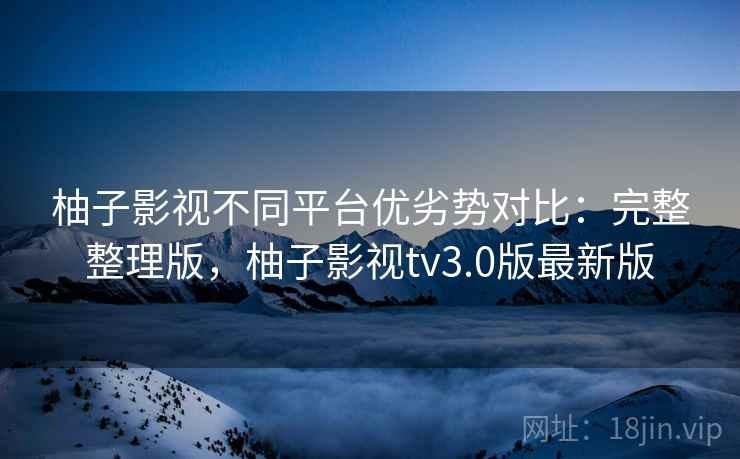 柚子影视不同平台优劣势对比：完整整理版，柚子影视tv3.0版最新版