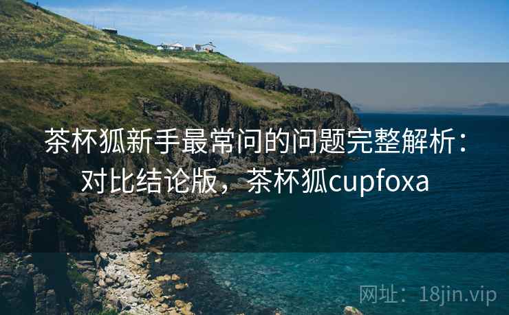 茶杯狐新手最常问的问题完整解析:对比结论版,茶杯狐cupfoxa 茶杯狐新手最常问的问题完整解析:对比结论版,茶杯狐cupfoxa