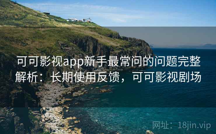 可可影视app新手最常问的问题完整解析：长期使用反馈，可可影视剧场