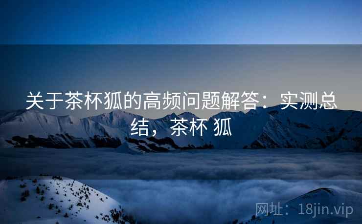 关于茶杯狐的高频问题解答：实测总结，茶杯 狐