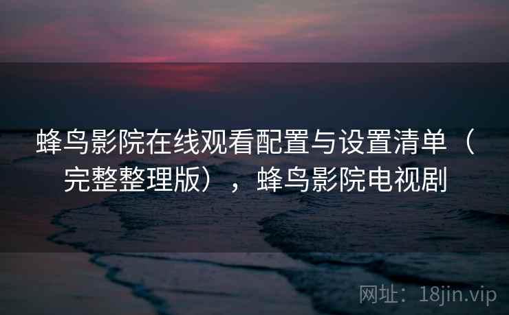 蜂鸟影院在线观看配置与设置清单（完整整理版），蜂鸟影院电视剧