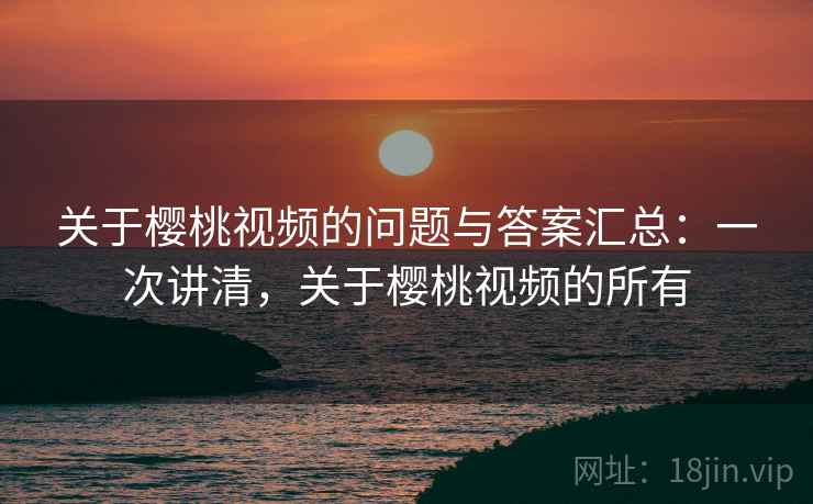 关于樱桃视频的问题与答案汇总：一次讲清，关于樱桃视频的所有