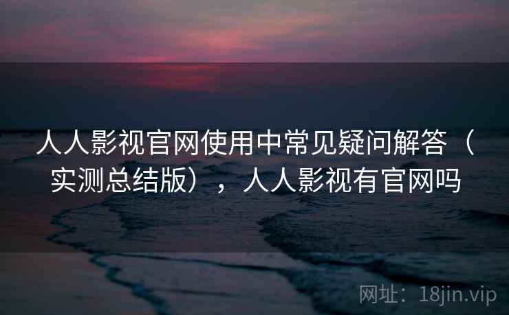 人人影视官网使用中常见疑问解答（实测总结版），人人影视有官网吗