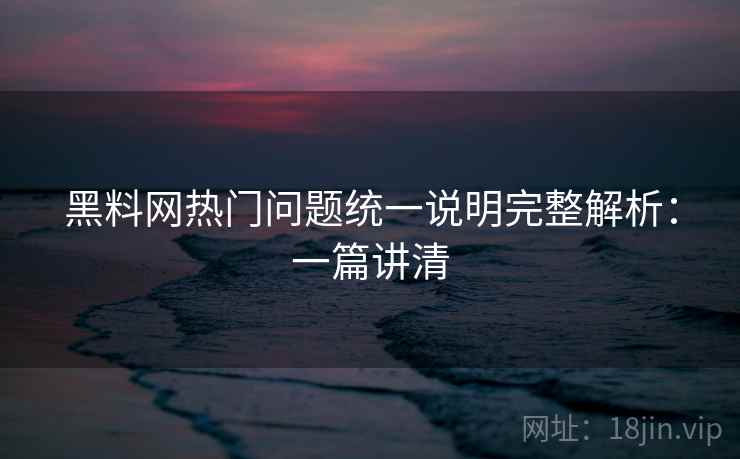 黑料网热门问题统一说明完整解析：一篇讲清