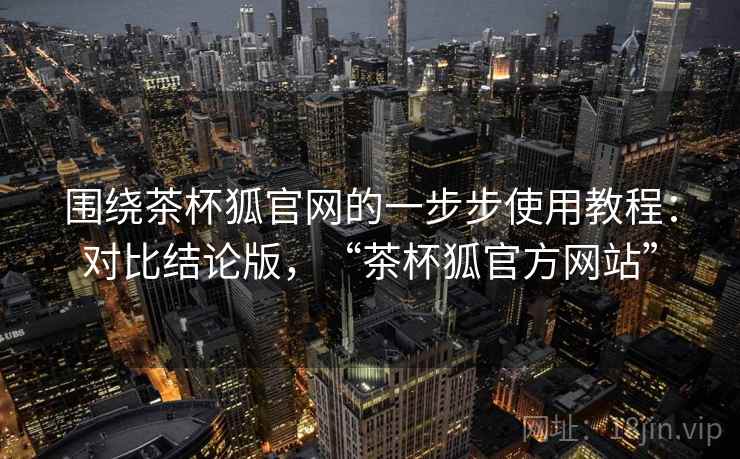 围绕茶杯狐官网的一步步使用教程：对比结论版，“茶杯狐官方网站”