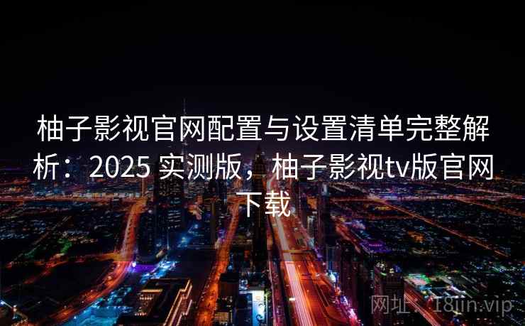 柚子影视官网配置与设置清单完整解析：2025 实测版，柚子影视tv版官网下载