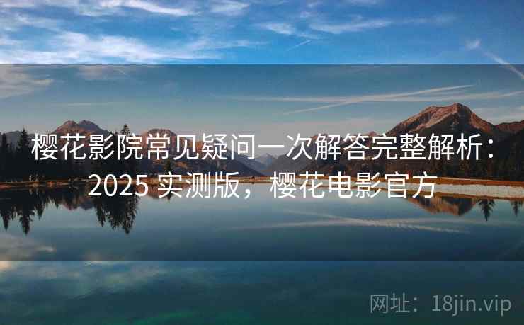樱花影院常见疑问一次解答完整解析：2025 实测版，樱花电影官方