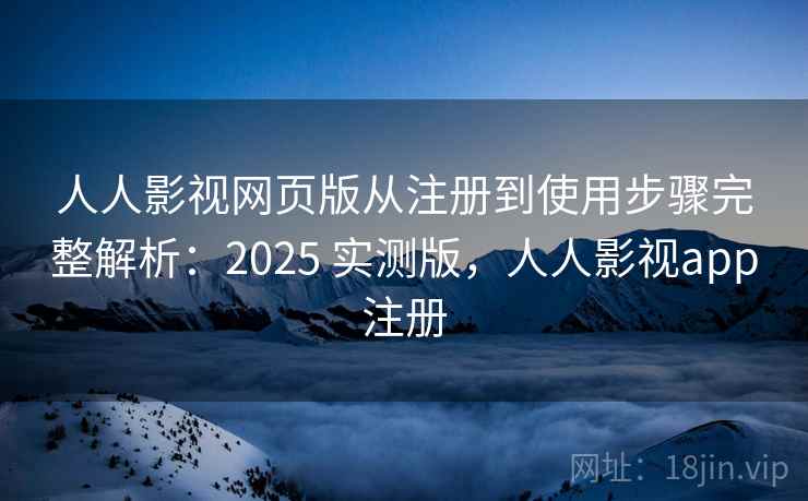 人人影视网页版从注册到使用步骤完整解析：2025 实测版，人人影视app注册