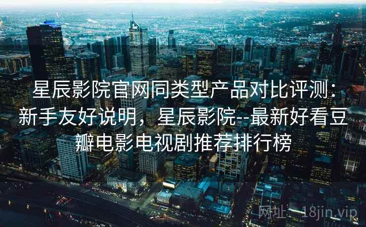 星辰影院官网同类型产品对比评测：新手友好说明，星辰影院--最新好看豆瓣电影电视剧推荐排行榜