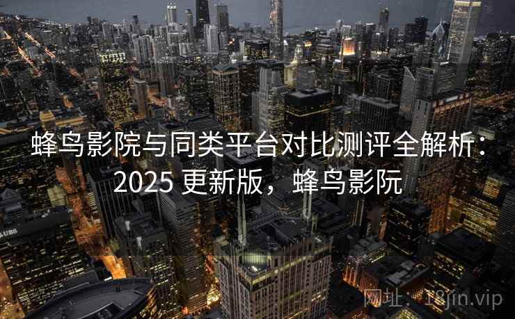 蜂鸟影院与同类平台对比测评全解析：2025 更新版，蜂鸟影阮