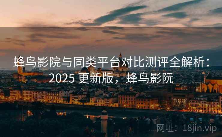 蜂鸟影院与同类平台对比测评全解析：2025 更新版，蜂鸟影阮