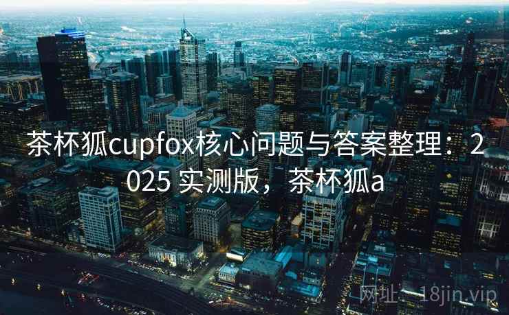 茶杯狐cupfox核心问题与答案整理：2025 实测版，茶杯狐a