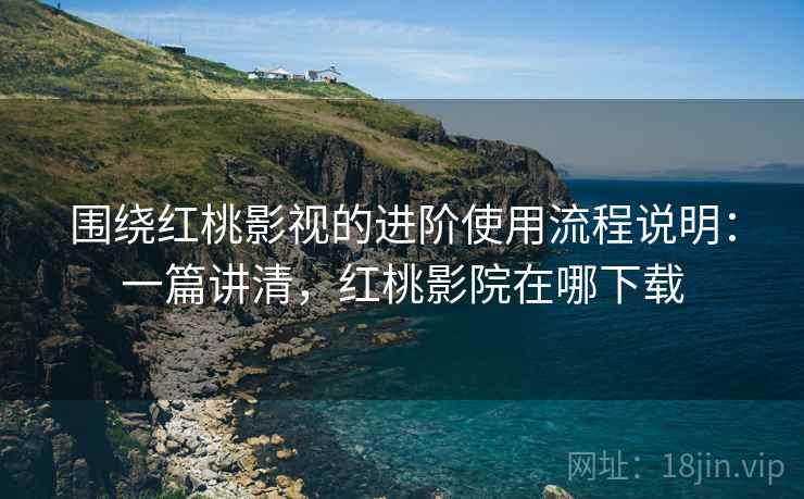 围绕红桃影视的进阶使用流程说明：一篇讲清，红桃影院在哪下载