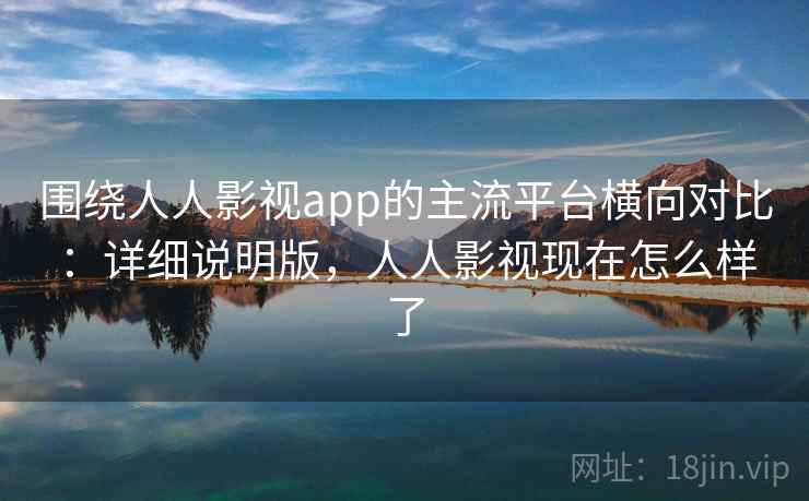 围绕人人影视app的主流平台横向对比:详细说明版,人人影视现在怎么样了 围绕人人影视app的主流平台横向对比:详细说明版,人人影视现在怎么样了