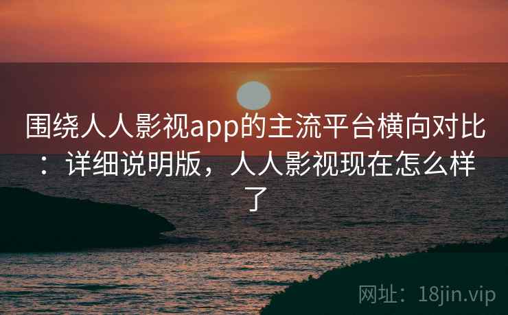 围绕人人影视app的主流平台横向对比:详细说明版,人人影视现在怎么样了 围绕人人影视app的主流平台横向对比:详细说明版,人人影视现在怎么样了