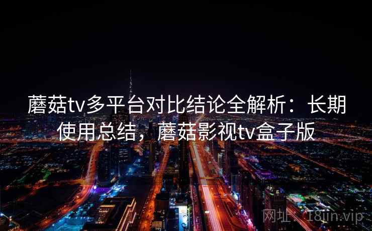 蘑菇tv多平台对比结论全解析：长期使用总结，蘑菇影视tv盒子版