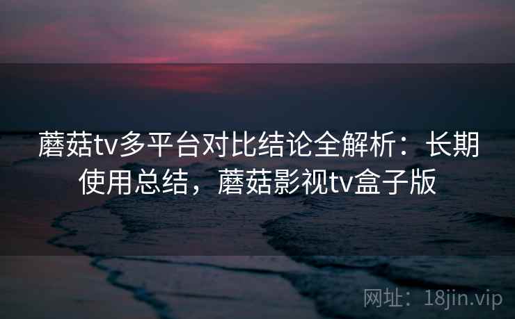 蘑菇tv多平台对比结论全解析：长期使用总结，蘑菇影视tv盒子版