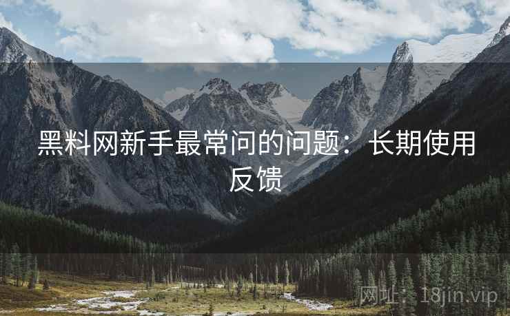 黑料网新手最常问的问题:长期使用反馈 黑料网新手最常问的问题:长期使用反馈