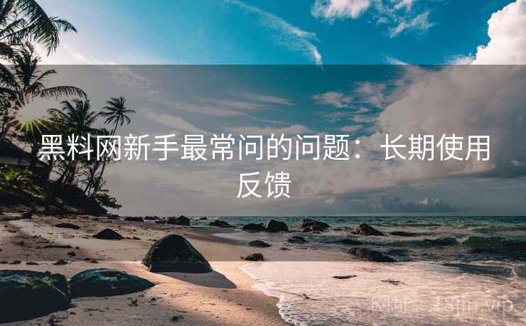 黑料网新手最常问的问题:长期使用反馈 黑料网新手最常问的问题:长期使用反馈