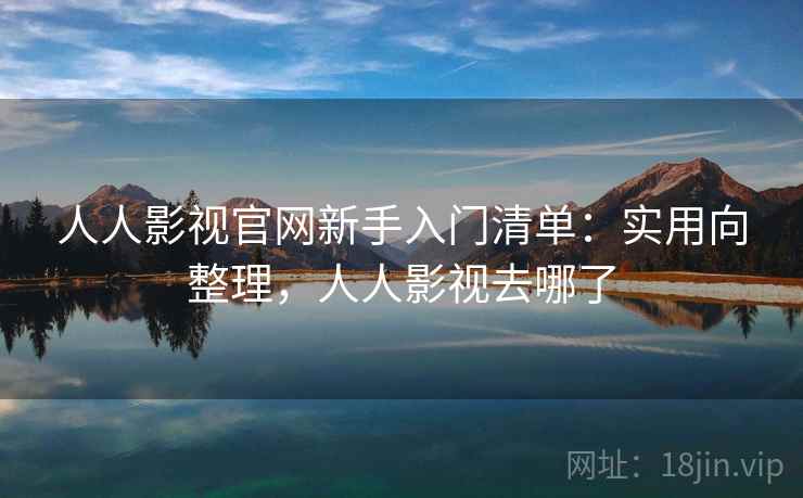 人人影视官网新手入门清单：实用向整理，人人影视去哪了