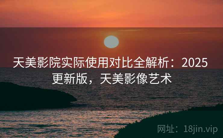 天美影院实际使用对比全解析:2025 更新版,天美影像艺术 天美影院实际使用对比全解析:2025 更新版,天美影像艺术