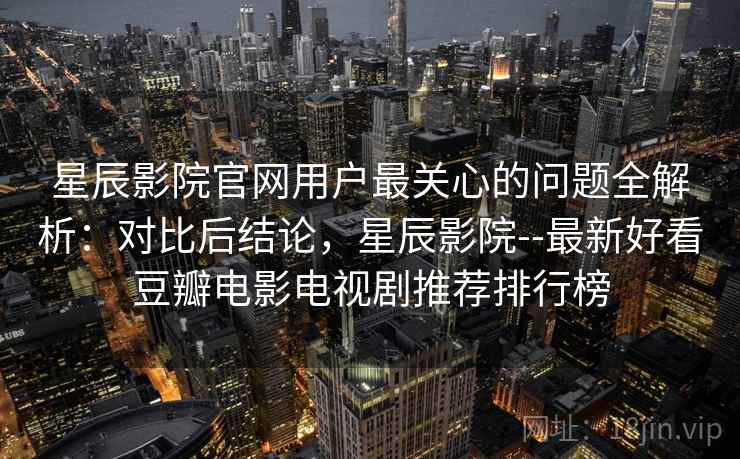 星辰影院官网用户最关心的问题全解析:对比后结论,星辰影院--最新好看豆瓣电影电视剧推荐排行榜 星辰影院官网用户最关心的问题全解析:对比后结论,星辰影院--最新好看豆瓣电影电视剧推荐排行榜
