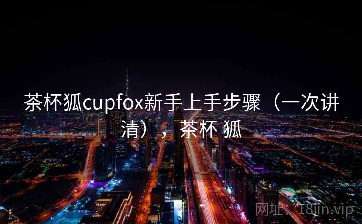 茶杯狐cupfox新手上手步骤(一次讲清),茶杯 狐 茶杯狐cupfox新手上手步骤(一次讲清),茶杯 狐