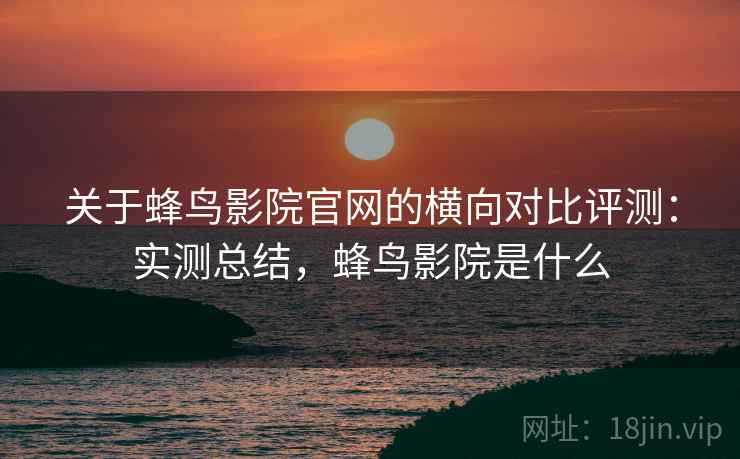 关于蜂鸟影院官网的横向对比评测:实测总结,蜂鸟影院是什么 关于蜂鸟影院官网的横向对比评测:实测总结,蜂鸟影院是什么