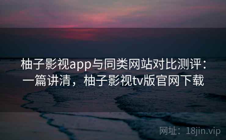 柚子影视app与同类网站对比测评:一篇讲清,柚子影视tv版官网下载 柚子影视app与同类网站对比测评:一篇讲清,柚子影视tv版官网下载