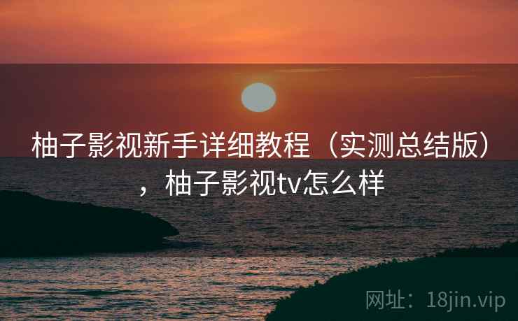 柚子影视新手详细教程(实测总结版),柚子影视tv怎么样 柚子影视新手详细教程(实测总结版),柚子影视tv怎么样