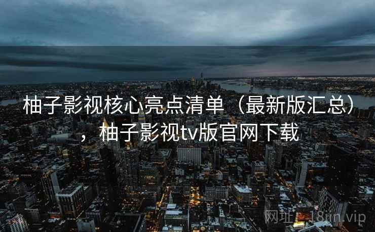 柚子影视核心亮点清单(最新版汇总),柚子影视tv版官网下载 柚子影视核心亮点清单(最新版汇总),柚子影视tv版官网下载