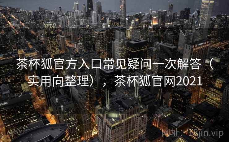 茶杯狐官方入口常见疑问一次解答(实用向整理),茶杯狐官网2021 茶杯狐官方入口常见疑问一次解答(实用向整理),茶杯狐官网2021