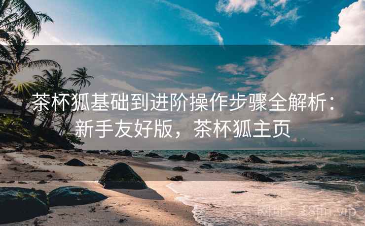 茶杯狐基础到进阶操作步骤全解析:新手友好版,茶杯狐主页 茶杯狐基础到进阶操作步骤全解析:新手友好版,茶杯狐主页